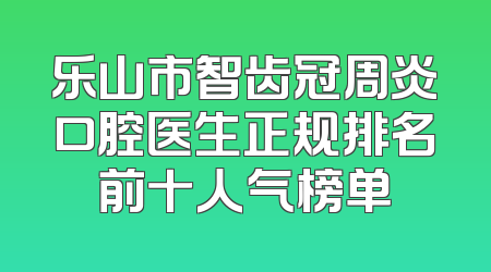 乐山市智齿冠周炎口腔医生正规排名前十人气榜单