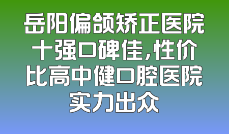 岳阳偏颌矫正医院十强口碑佳，性价比高中健口腔医院实力出众