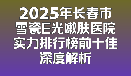 2025年长春市雪瓷E光嫩肤医院实力排行榜前十佳深度解析