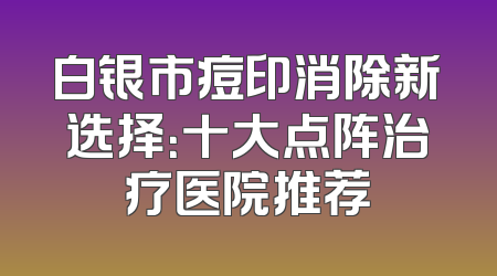 白银市痘印消除新选择：十大点阵治疗医院推荐