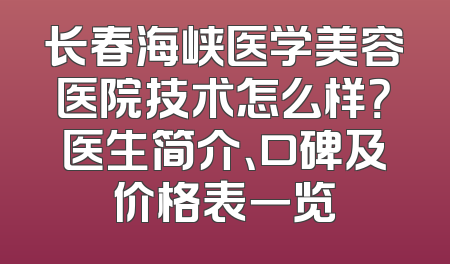 长春海峡医学美容医院技术怎么样？医生简介、口碑及价格表一览