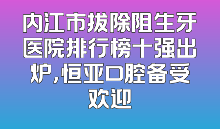 内江市拔除阻生牙医院排行榜十强出炉，恒亚口腔备受欢迎