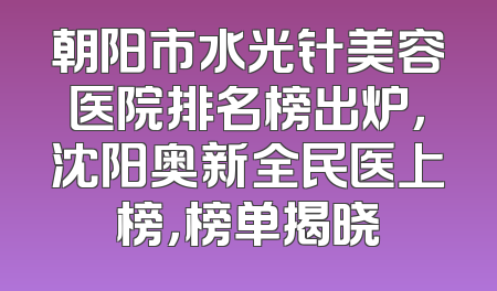朝阳市水光针美容医院排名榜出炉，沈阳奥新全民医上榜，榜单揭晓