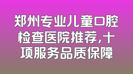 郑州专业儿童口腔检查医院推荐，十项服务品质保障