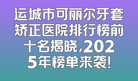 运城市可丽尔牙套矫正医院排行榜前十名揭晓，2025年榜单来袭！