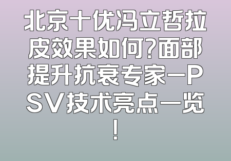 北京十优冯立哲拉皮效果如何？面部提升抗衰专家_PSV技术亮点一览！
