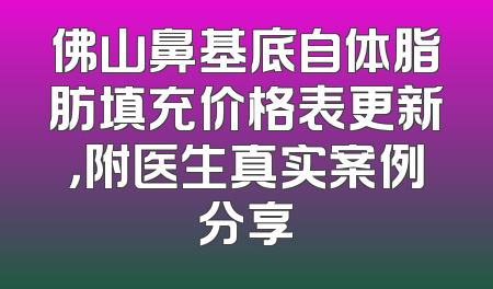佛山鼻基底自体脂肪填充价格表更新，附医生真实案例分享