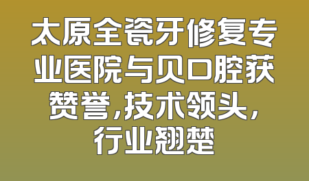太原全瓷牙修复专业医院与贝口腔获赞誉，技术领头，行业翘楚