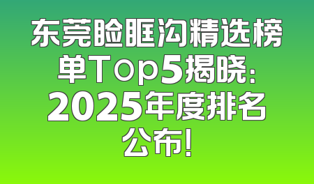 东莞睑眶沟精选榜单Top5揭晓：2025年度排名公布！