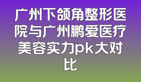 广州下颌角整形医院与广州鹏爱医疗美容实力pk大对比
