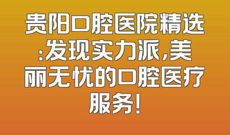 贵阳口腔医院精选：发现实力派，美丽无忧的口腔医疗服务！