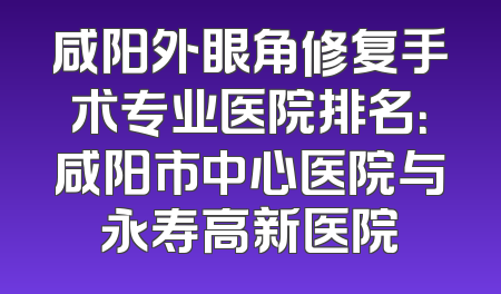 咸阳外眼角修复手术专业医院排名：咸阳市中心医院与永寿高新医院