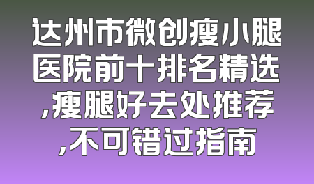 达州市微创瘦小腿医院前十排名精选，瘦腿好去处推荐，不可错过指南