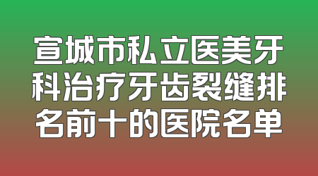 宣城市私立医美牙科治疗牙齿裂缝排名前十的医院名单