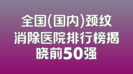 全国（国内）颈纹消除医院排行榜揭晓前50强