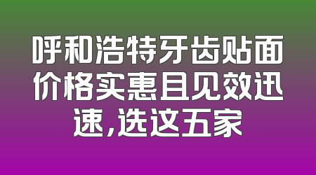呼和浩特牙齿贴面价格实惠且见效迅速，选这五家