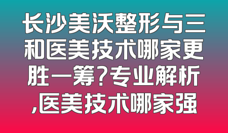 长沙美沃整形与三和医美技术哪家更胜一筹？专业解析，医美技术哪家强