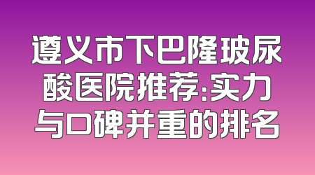 遵义市下巴隆玻尿酸医院推荐：实力与口碑并重的排名