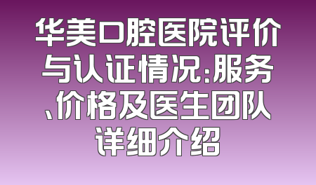 华美口腔医院评价与认证情况：服务、价格及医生团队详细介绍