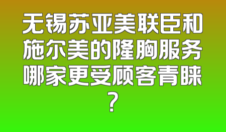 无锡苏亚美联臣和施尔美的隆胸服务哪家更受顾客青睐？