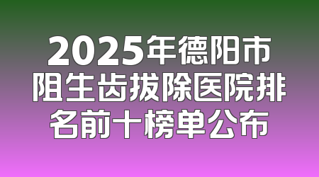 2025年德阳市阻生齿拔除医院排名前十榜单公布