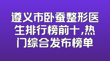 遵义市卧蚕整形医生排行榜前十，热门综合发布榜单