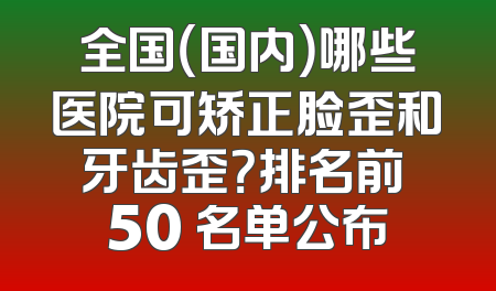 全国（国内）哪些医院可矫正脸歪和牙齿歪？排名前 50 名单公布