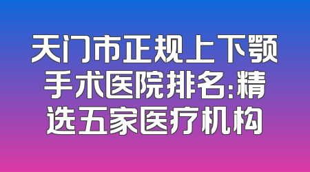 天门市正规上下颚手术医院排名：精选五家医疗机构