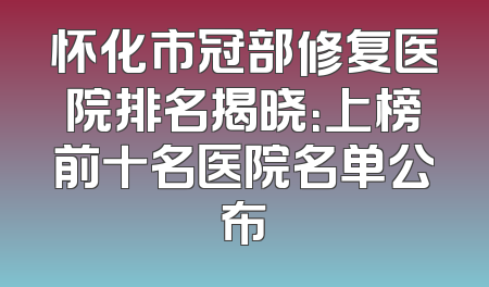 怀化市冠部修复医院排名揭晓：上榜前十名医院名单公布