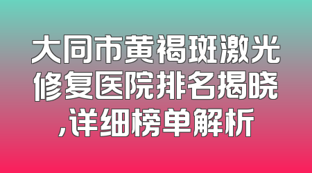 大同市黄褐斑激光修复医院排名揭晓，详细榜单解析