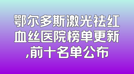 鄂尔多斯激光祛红血丝医院榜单更新，前十名单公布