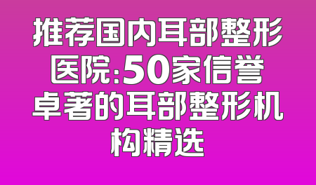 推荐国内耳部整形医院：50家信誉卓著的耳部整形机构精选