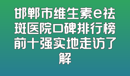 邯郸市维生素e祛斑医院口碑排行榜前十强实地走访了解