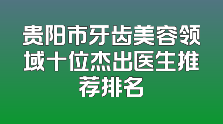 贵阳市牙齿美容领域十位杰出医生推荐排名