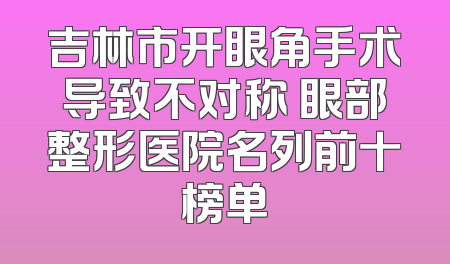 吉林市开眼角手术导致不对称 眼部整形医院名列前十榜单