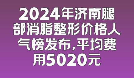 2024年济南腿部消脂整形价格人气榜发布，平均费用5020元