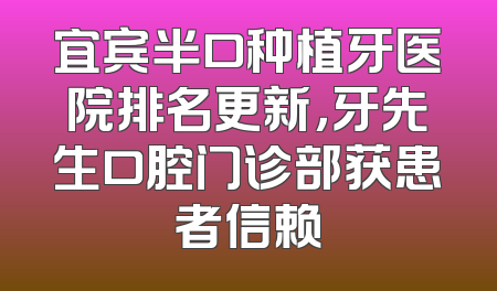 宜宾半口种植牙医院排名更新，牙先生口腔门诊部获患者信赖