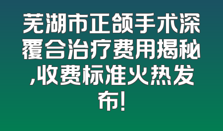 芜湖市正颌手术深覆合治疗费用揭秘，收费标准火热发布！