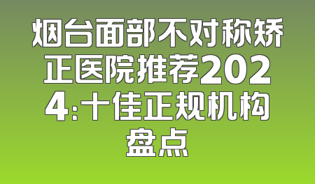 烟台面部不对称矫正医院推荐2024：十佳正规机构盘点