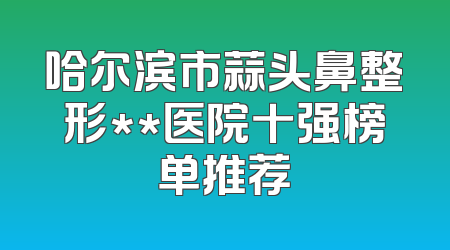 哈尔滨市蒜头鼻整形**医院十强榜单推荐