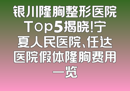 银川隆胸整形医院Top5揭晓！宁夏人民医院、任达医院假体隆胸费用一览