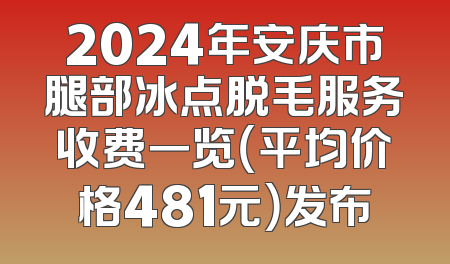2024年安庆市腿部冰点脱毛服务收费一览（平均价格481元）发布