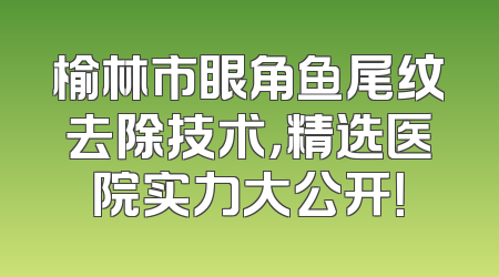 榆林市眼角鱼尾纹去除技术，精选医院实力大公开！