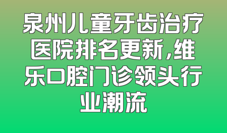 泉州儿童牙齿治疗医院排名更新，维乐口腔门诊领头行业潮流