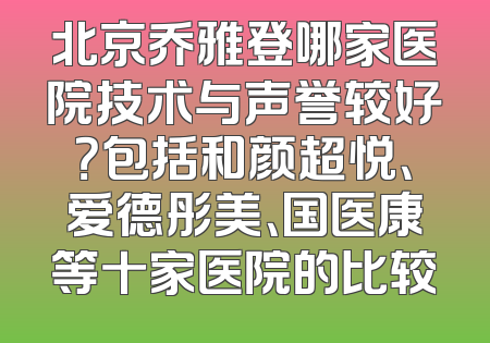 北京乔雅登哪家医院技术与声誉较好？包括和颜超悦、爱德彤美、国医康等十家医院的比较