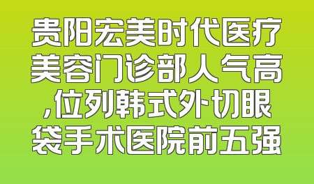 贵阳宏美时代医疗美容门诊部人气高，位列韩式外切眼袋手术医院前五强