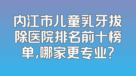内江市儿童乳牙拔除医院排名前十榜单，哪家更专业？