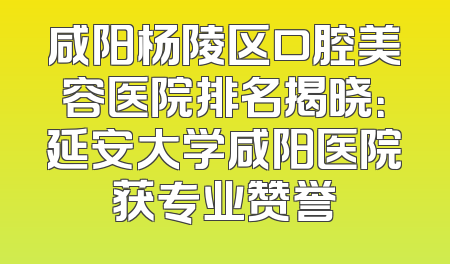咸阳杨陵区口腔美容医院排名揭晓：延安大学咸阳医院获专业赞誉