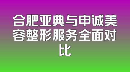 合肥亚典与申诚美容整形服务全面对比