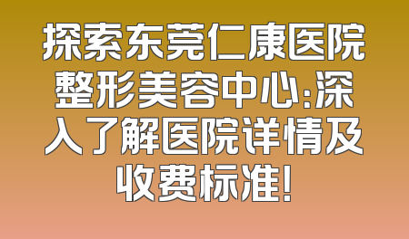 探索东莞仁康医院整形美容中心：深入了解医院详情及收费标准！